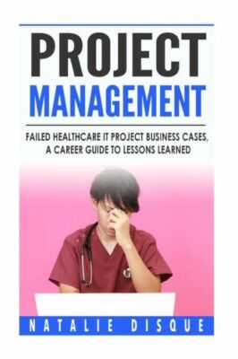 Project Management: Failed Healthcare It Project Business Cases, A Career G...