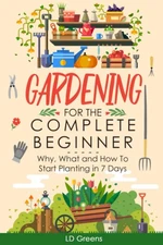Gardening For Complete Beginners: Why, What and How To Start Planting In 7 D...