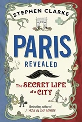 Paris Revealed : The Secret Life of a City Stephen Clarke