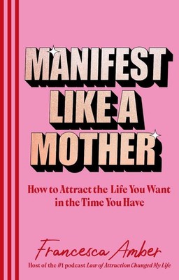 Manifestiere dich wie eine Mutter: Wie du das Leben anziehst, das du willst, in der Zeit, die du hast