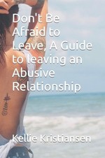 Don't Be Afraid to Leave, A Guide to leaving an Abusive Relationship by Kellie K