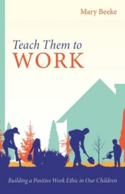 Teach Them to Work: Building a Positive Work Ethic in Our Children Train Kids to
