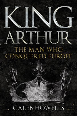 King Arthur: The Man Who Conquered Europe by Caleb Howells (English) Hardcover B