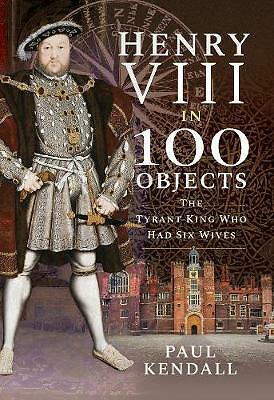 Henry VIII in 100 Objects: The Tyrant King Who Had Six Wives by Paul Kendall...