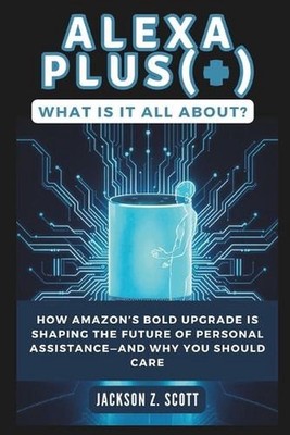 Alexa Plus(+): What Is It All About?: How Amazon's Bold Upgrade Is Shaping the F