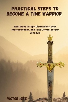 Practical Steps to Become a Time Warrior: Real Ways to Fight Distractions, Beat 