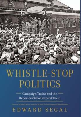 Whistle-Stop Politics: Campaign Trains and the Reporters Who Covered Them: New
