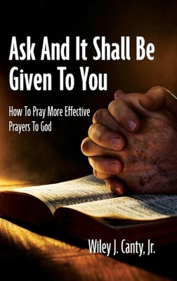 Ask And It Shall Be Given To You: How To Pray More Effective Prayers To God by W