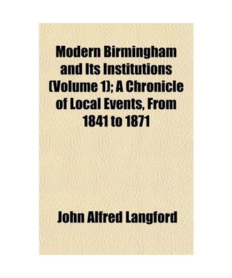 Modern Birmingham and Its Institutions (Volume 1); A Chronicle of Local Events, 