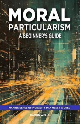 Moral Particularism: A Beginner's Guide: Making Sense of Morality in a Messy Wor