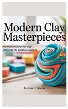 Modern Clay Masterpieces: Innovative Polymer Clay Projects for Creative Makers b