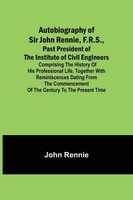 Autobiography Of Sir John Rennie, F.R.S., Past President Of The Institute Of...