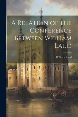 A Relation of the Conference Between William Laud by William, Laud