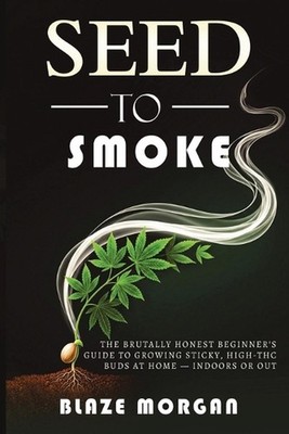 Seed to Smoke: The Brutally Honest Beginner's Guide to Growing Sticky, High-THC 