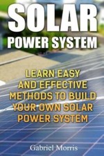 Solar Power System: Learn Easy And Effective Methods To Build Your Own Sola...