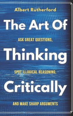The Art of Thinking Critically: Ask Great Questions, Spot Illogical Reasonin...