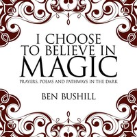 I Choose To Believe In Magic Prayers, Poems And Pathways In The Dark Ben Bushill