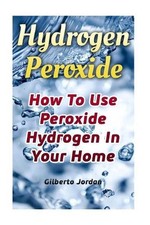 Hydrogen Peroxide: How To Use Peroxide Hydrogen In Your Home by Gilberto Jordan 