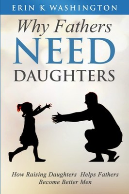 Why Fathers NEED DAUGHTERS: How Raising Daughters Helps Fathers Become Bette...