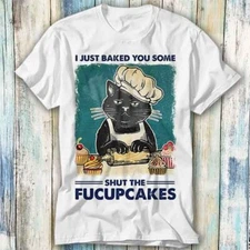 I Just Baked You Some Shut The Fucupcakes Black Cat T Shirt Meme Top Tee 1435