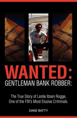Wanted: Gentleman Bank Robber: The True Story of Leslie Ibsen Rogge, One of ...
