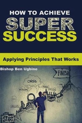 How to Achieve Super Success: Applying Principles that works by Bishop Ben Ugbin