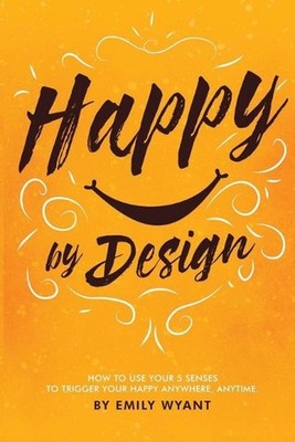 Happy By Design: How to use your 5 senses to trigger your happy anywhere, anytim