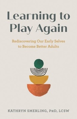 Learning to Play Again : Rediscovering Our Early Selves to Become Better Adul...
