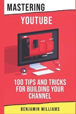 Mastering YouTube: 100 Tips and Tricks for Building Your Channel by Benjamin Wil