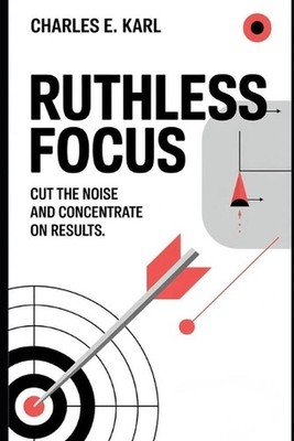 Ruthless Focus: Cut the Noise and Concentrate on Results by Charles E. Karl Pape