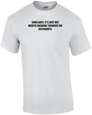 SOME DAYS, IT'S JUST NOT WORTH CHEWING THROUGH THE RESTRAINTS. Shirt