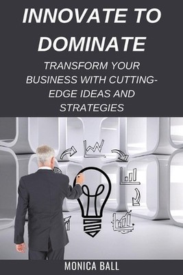 Innovate to Dominate: Transform Your Business with Cutting-Edge Ideas and Strate