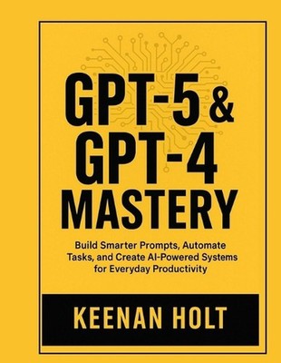 Gpt-5 & GPT-4 Mastery: Build Smarter Prompts, Automate Tasks, and Create AI-Powe