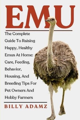 Emu: The Complete Guide To Raising Happy, Healthy Emus At Home: Care, Feeding, B