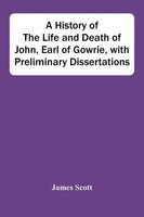 James Scott | A History Of The Life And Death Of John, Earl Of Gowrie, With...