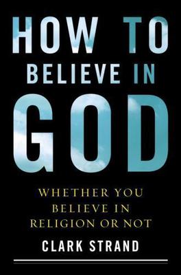 How to Believe in God: Whether You Believe in Religion or Not by Strand, Clark,