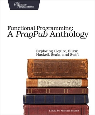 Functional Programming: A Pragpub Anthology: Exploring Clojure, Elixir, Haskell,