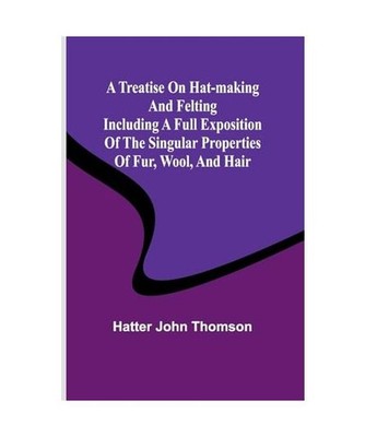 A Treatise on Hat-Making and Felting Including a Full Exposition of the Singular