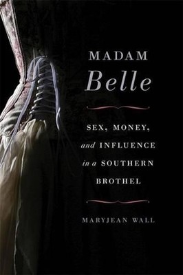 Madam Belle: Sex, Money, and Influence in a Southern Brothel by Maryjean Wall (E