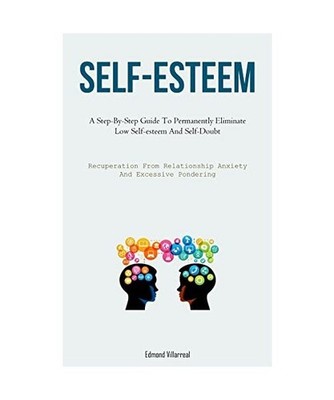 Self-Esteem: A Step-By-Step Guide To Permanently Eliminate Low Self-esteem And S