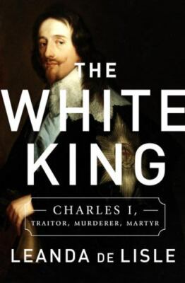 The White King : Charles I, Traitor, Murderer, Martyr by Leanda de Lisle (2017,