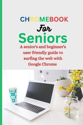 Chromebook for Seniors: A Senior's and Beginner's user friendly guide to surfing