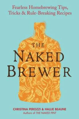 NAKED BREWER : FEARLESS HOMEBREWING, TIPS, TRICKS & RULE-BREAKING RECIPES by PE