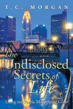 The Undisclosed Secrets of Life: Using My Poetic Magnifying Glass by T.C. Morgan