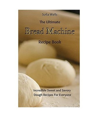 The Ultimate Bread Machine Recipe Book: Incredible Sweet and Savory Dough Recipe
