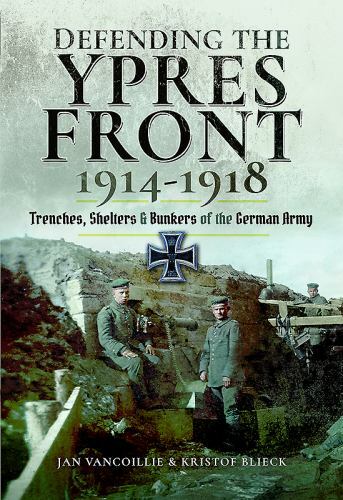 Defending the Ypres Front 1914 - 1918: Trenches, Shelters and Bunkers of the Ger