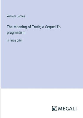 The Meaning of Truth; A Sequel To pragmatism: in large print by William James Pa
