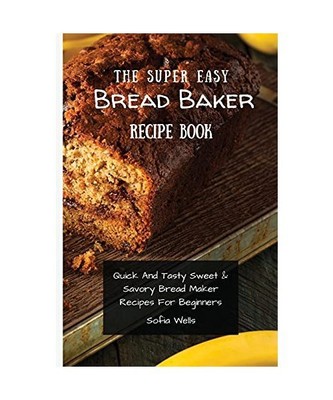The Super Easy Bread Baker Recipe Book: Quick And Tasty Sweet & Savory Bread Mak