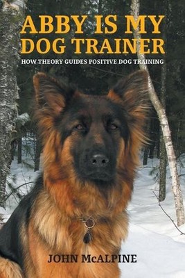 Abby is my Dog Trainer: How Theory Guides Positive Dog Training by John McAlpine