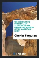 Charles Ferguson | The Affirmative Intellect, An Account Of The Origin And...